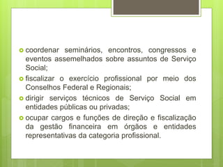  coordenar seminários, encontros, congressos e
eventos assemelhados sobre assuntos de Serviço
Social;
 fiscalizar o exercício profissional por meio dos
Conselhos Federal e Regionais;
 dirigir serviços técnicos de Serviço Social em
entidades públicas ou privadas;
 ocupar cargos e funções de direção e fiscalização
da gestão financeira em órgãos e entidades
representativas da categoria profissional.
 