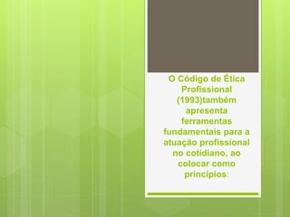 O Código de Ética
Profissional
(1993)também
apresenta
ferramentas
fundamentais para a
atuação profissional
no cotidiano, ao
colocar como
princípios:
 