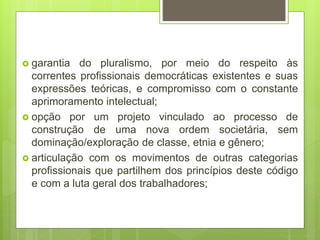  garantia do pluralismo, por meio do respeito às
correntes profissionais democráticas existentes e suas
expressões teóricas, e compromisso com o constante
aprimoramento intelectual;
 opção por um projeto vinculado ao processo de
construção de uma nova ordem societária, sem
dominação/exploração de classe, etnia e gênero;
 articulação com os movimentos de outras categorias
profissionais que partilhem dos princípios deste código
e com a luta geral dos trabalhadores;
 