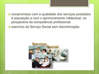  compromisso com a qualidade dos serviços prestados
à população e com o aprimoramento intelectual, na
perspectiva da competência profissional;
 exercício do Serviço Social sem discriminação.
 
