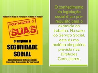 O conhecimento
da legislação
social é um pré-
requisito para o
exercício do
trabalho. No caso
do Serviço Social,
esta é uma
matéria obrigatória
prevista nas
Diretrizes
Curriculares.
 