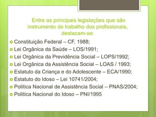 Entre as principais legislações que são
instrumento de trabalho dos profissionais,
destacam-se:
 Constituição Federal – CF, 1988;
 Lei Orgânica da Saúde – LOS/1991;
 Lei Orgânica da Previdência Social – LOPS/1992;
 Lei Orgânica da Assistência Social – LOAS / 1993;
 Estatuto da Criança e do Adolescente – ECA/1990;
 Estatuto do Idoso – Lei 10741/2004;
 Política Nacional de Assistência Social – PNAS/2004;
 Política Nacional do Idoso – PNI/1995
 