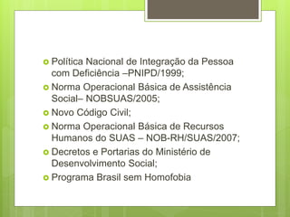  Política Nacional de Integração da Pessoa
com Deficiência –PNIPD/1999;
 Norma Operacional Básica de Assistência
Social– NOBSUAS/2005;
 Novo Código Civil;
 Norma Operacional Básica de Recursos
Humanos do SUAS – NOB-RH/SUAS/2007;
 Decretos e Portarias do Ministério de
Desenvolvimento Social;
 Programa Brasil sem Homofobia
 