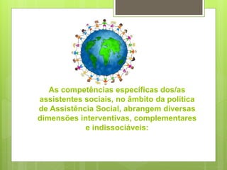 As competências específicas dos/as
assistentes sociais, no âmbito da política
de Assistência Social, abrangem diversas
dimensões interventivas, complementares
e indissociáveis:
 