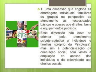  1. uma dimensão que engloba as
abordagens individuais, familiares
ou grupais na perspectiva de
atendimento às necessidades
básicas e acesso aos direitos, bens
e equipamentos públicos.
 Essa dimensão não deve se
orientar pelo atendimento
psicoterapêutico a indivíduos e
famílias (próprio da Psicologia),
mas sim à potencialização da
orientação social, com vistas à
ampliação do acesso dos
indivíduos e da coletividade aos
direitos sociais;
 
