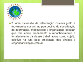  2. uma dimensão de intervenção coletiva junto a
movimentos sociais, na perspectiva da socialização
da informação, mobilização e organização popular,
que tem como fundamento o reconhecimento e
fortalecimento da classe trabalhadora como sujeito
coletivo na luta pela ampliação dos direitos e
responsabilização estatal;
 