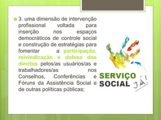  3. uma dimensão de intervenção
profissional voltada para
inserção nos espaços
democráticos de controle social
e construção de estratégias para
fomentar a participação,
reivindicação e defesa dos
direitos pelos/as usuários/as e
trabalhadores/as nos
Conselhos, Conferências e
Fóruns da Assistência Social e
de outras políticas públicas;
 