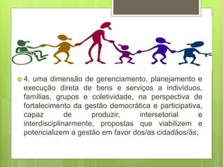  4. uma dimensão de gerenciamento, planejamento e
execução direta de bens e serviços a indivíduos,
famílias, grupos e coletividade, na perspectiva de
fortalecimento da gestão democrática e participativa,
capaz de produzir, intersetorial e
interdisciplinarmente, propostas que viabilizem e
potencializem a gestão em favor dos/as cidadãos/ãs;
 