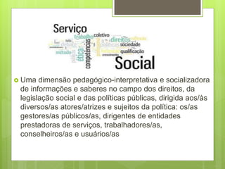  Uma dimensão pedagógico-interpretativa e socializadora
de informações e saberes no campo dos direitos, da
legislação social e das políticas públicas, dirigida aos/às
diversos/as atores/atrizes e sujeitos da política: os/as
gestores/as públicos/as, dirigentes de entidades
prestadoras de serviços, trabalhadores/as,
conselheiros/as e usuários/as
 