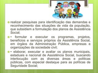  realizar pesquisas para identificação das demandas e
reconhecimento das situações de vida da população,
que subsidiem a formulação dos planos de Assistência
Social;
 • formular e executar os programas, projetos,
benefícios e serviços próprios da Assistência Social,
em órgãos da Administração Pública, empresas e
organizações da sociedade civil;
 • elaborar, executar e avaliar os planos municipais,
estaduais e nacional de Assistência Social, buscando
interlocução com as diversas áreas e políticas
públicas, com especial destaque para as políticas de
Seguridade Social;
 