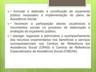  • formular e defender a constituição de orçamento
público necessário à implementação do plano de
Assistência Social;
 • favorecer a participação dos/as usuários/as e
movimentos sociais no processo de elaboração e
avaliação do orçamento público;
 • planejar, organizar e administrar o acompanhamento
dos recursos orçamentários nos benefícios e serviços
socioassistenciais nos Centros de Referência em
Assistência Social (CRAS) e Centros de Referência
Especializados de Assistência Social (CREAS);
 
