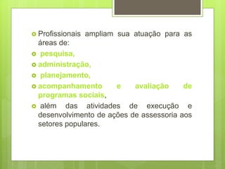  Profissionais ampliam sua atuação para as
áreas de:
 pesquisa,
 administração,
 planejamento,
 acompanhamento e avaliação de
programas sociais,
 além das atividades de execução e
desenvolvimento de ações de assessoria aos
setores populares.
 