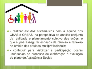  • realizar estudos sistemáticos com a equipe dos
CRAS e CREAS, na perspectiva de análise conjunta
da realidade e planejamento coletivo das ações, o
que supõe assegurar espaços de reunião e reflexão
no âmbito das equipes multiprofissionais;
 • contribuir para viabilizar a participação dos/as
usuários/as no processo de elaboração e avaliação
do plano de Assistência Social;
 