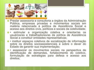  Prestar assessoria e consultoria a órgãos da Administração
Pública, empresas privadas e movimentos sociais em
matéria relacionada à política de Assistência Social e
acesso aos direitos civis, políticos e sociais da coletividade;
 • estimular a organização coletiva e orientar/as os
usuários/as e trabalhadores/as da política de Assistência
Social a constituir entidades representativas;
 • instituir espaços coletivos de socialização de informação
sobre os direitos socioassistenciais e sobre o dever do
Estado de garantir sua implementação;
 • assessorar os movimentos sociais na perspectiva de
identificação de demandas, fortalecimento do coletivo,
formulação de estratégias para defesa e acesso aos
direitos;
 