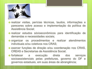  realizar visitas, perícias técnicas, laudos, informações e
pareceres sobre acesso e implementação da política de
Assistência Social;
 realizar estudos sócioeconômicos para identificação de
demandas e necessidades sociais;
 organizar os procedimentos e realizar atendimentos
individuais e/ou coletivos nos CRAS;
 exercer funções de direção e/ou coordenação nos CRAS,
CREAS e Secretarias de Assistência Social;
 fortalecer a execução direta dos serviços
socioassistenciais pelas prefeituras, governo do DF e
governos estaduais, em suas áreas de abrangência;
 