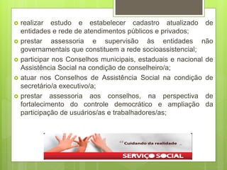  realizar estudo e estabelecer cadastro atualizado de
entidades e rede de atendimentos públicos e privados;
 prestar assessoria e supervisão às entidades não
governamentais que constituem a rede socioassistencial;
 participar nos Conselhos municipais, estaduais e nacional de
Assistência Social na condição de conselheiro/a;
 atuar nos Conselhos de Assistência Social na condição de
secretário/a executivo/a;
 prestar assessoria aos conselhos, na perspectiva de
fortalecimento do controle democrático e ampliação da
participação de usuários/as e trabalhadores/as;
 