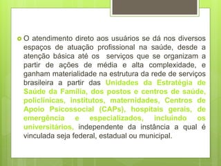  O atendimento direto aos usuários se dá nos diversos
espaços de atuação profissional na saúde, desde a
atenção básica até os serviços que se organizam a
partir de ações de média e alta complexidade, e
ganham materialidade na estrutura da rede de serviços
brasileira a partir das Unidades da Estratégia de
Saúde da Família, dos postos e centros de saúde,
policlínicas, institutos, maternidades, Centros de
Apoio Psicossocial (CAPs), hospitais gerais, de
emergência e especializados, incluindo os
universitários, independente da instância a qual é
vinculada seja federal, estadual ou municipal.
 