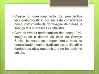  Cresce o questionamento da perspectiva
técnico-burocrática, por ser esta considerada
como instrumento de dominação de classe, a
serviço dos interesses capitalistas.
 Com os ventos democráticos dos anos 1980,
inaugura-se o debate da ética no Serviço
Social, buscando-se romper com a ética da
neutralidade e com o tradicionalismo filosófico
fundado na ética neotomista e no humanismo
cristão.
 