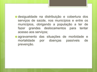 desigualdade na distribuição e cobertura dos
serviços de saúde, nos municípios e entre os
municípios, obrigando a população a ter de
fazer grandes deslocamentos para tentar
acesso aos serviços;
 agravamento das situações de morbidade e
mortalidade por doenças passíveis de
prevenção.
 