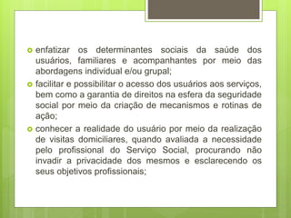  enfatizar os determinantes sociais da saúde dos
usuários, familiares e acompanhantes por meio das
abordagens individual e/ou grupal;
 facilitar e possibilitar o acesso dos usuários aos serviços,
bem como a garantia de direitos na esfera da seguridade
social por meio da criação de mecanismos e rotinas de
ação;
 conhecer a realidade do usuário por meio da realização
de visitas domiciliares, quando avaliada a necessidade
pelo profissional do Serviço Social, procurando não
invadir a privacidade dos mesmos e esclarecendo os
seus objetivos profissionais;
 