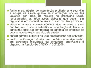  formular estratégias de intervenção profissional e subsidiar
a equipe de saúde quanto as informações sociais dos
usuários por meio do registro no prontuário único,
resguardadas as informações sigilosas que devem ser
registradas em material de uso exclusivo do Serviço Social;
 elaborar estudos socioeconômicos dos usuários e suas
famílias, com vistas a subsidiar na construção de laudos e
pareceres sociais a perspectiva de garantia de direitos e de
acesso aos serviços sociais e de saúde;
 buscar garantir o direito do usuário ao acesso aos serviços;
 emitir manifestação técnica em matéria de serviço social,
em pareceres individuais ou conjuntos, observando o
disposto na Resolução CFESS nº 557/2009.
 