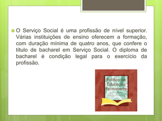  O Serviço Social é uma profissão de nível superior.
Várias instituições de ensino oferecem a formação,
com duração mínima de quatro anos, que confere o
título de bacharel em Serviço Social. O diploma de
bacharel é condição legal para o exercício da
profissão.
 