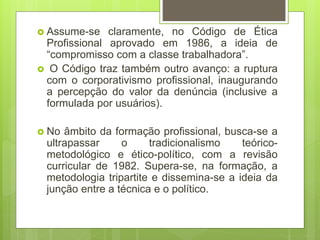  Assume-se claramente, no Código de Ética
Profissional aprovado em 1986, a ideia de
“compromisso com a classe trabalhadora”.
 O Código traz também outro avanço: a ruptura
com o corporativismo profissional, inaugurando
a percepção do valor da denúncia (inclusive a
formulada por usuários).
 No âmbito da formação profissional, busca-se a
ultrapassar o tradicionalismo teórico-
metodológico e ético-político, com a revisão
curricular de 1982. Supera-se, na formação, a
metodologia tripartite e dissemina-se a ideia da
junção entre a técnica e o político.
 