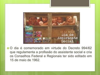  O dia é comemorado em virtude do Decreto 994/62
que regulamenta a profissão do assistente social e cria
os Conselhos Federal e Regionais ter sido editado em
15 de maio de 1962.
 