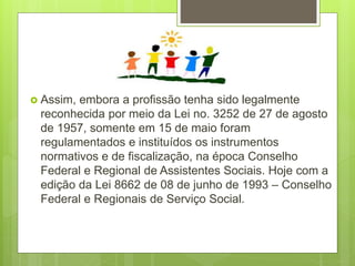  Assim, embora a profissão tenha sido legalmente
reconhecida por meio da Lei no. 3252 de 27 de agosto
de 1957, somente em 15 de maio foram
regulamentados e instituídos os instrumentos
normativos e de fiscalização, na época Conselho
Federal e Regional de Assistentes Sociais. Hoje com a
edição da Lei 8662 de 08 de junho de 1993 – Conselho
Federal e Regionais de Serviço Social.
 