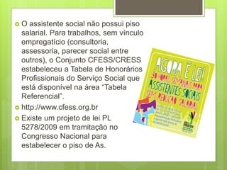  O assistente social não possui piso
salarial. Para trabalhos, sem vínculo
empregatício (consultoria,
assessoria, parecer social entre
outros), o Conjunto CFESS/CRESS
estabeleceu a Tabela de Honorários
Profissionais do Serviço Social que
está disponível na área “Tabela
Referencial”.
 http://www.cfess.org.br
 Existe um projeto de lei PL
5278/2009 em tramitação no
Congresso Nacional para
estabelecer o piso de As.
 