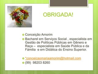 OBRIGADA!
 Conceição Amorim
 Bacharel em Serviços Social , especialista em
Gestão de Políticas Públicas em Gênero e
Raça – especialista em Saúde Pública e da
Fámilia e em Didática do Ensino Superior.
 *conceicaomariaamorim@hotmail.com
 (99) 98203 8260
 
