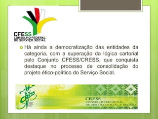  Há ainda a democratização das entidades da
categoria, com a superação da lógica cartorial
pelo Conjunto CFESS/CRESS, que conquista
destaque no processo de consolidação do
projeto ético-político do Serviço Social.
 