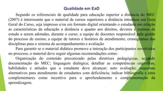 Segundo os referenciais de qualidade para educação superior a distância do MEC
(2007) é interessante que o material de cursos superiores a distância introduza um Guia
Geral do Curso, seja impresso e/ou em formato digital orientando o estudante em relação
as características da educação a distância e quanto aos direitos, deveres e normas de
estudo a serem adotadas, durante o curso; a equipe de docentes responsável pela gestão
do processo de ensino; a equipe de tutores e horários de atendimento; cronogramas das
disciplinas para o sistema de acompanhamento e avaliação
Para garantir se o material didático promove a interação dos participantes envolvidos
no processo, o material deve seguir algumas recomendações como:
Organização do conteúdo preconizado pelas diretrizes pedagógicas, segundo
documentação do MEC; linguagem dialógica; detalhar as competências cognitivas,
habilidades e atitudes que o estudante deve alcançar; auto avaliação; esquemas
alternativos para atendimento de estudantes com deficiência; indicar bibliografia e sites
complementares como incentivo para o aprofundamento e complementação da
aprendizagem.
Qualidade em EaD
 