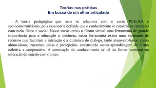 Teorias nas práticas
Em busca de um olhar articulado
A teoria pedagógica que mais se relaciona com o curso PIGEAD é
socioconstrutivismo, pois essa teoria defende que o conhecimento se constrói na interação
com meio físico e social. Nesse curso temos o fórum virtual uma ferramenta de grande
importância para a educação a distância, nessa ferramenta existe uma variedade de
recursos que facilitam a interação e a dinâmica do diálogo, tanto aluno-professor, como
aluno-aluno, trocamos ideias e percepções, construindo assim aprendizagem de forma
coletiva e cooperativa. A construção do conhecimento se dá de forma contínua na
interação do sujeito com o meio.
 