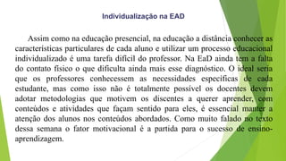 Assim como na educação presencial, na educação a distância conhecer as
características particulares de cada aluno e utilizar um processo educacional
individualizado é uma tarefa difícil do professor. Na EaD ainda tem a falta
do contato físico o que dificulta ainda mais esse diagnóstico. O ideal seria
que os professores conhecessem as necessidades específicas de cada
estudante, mas como isso não é totalmente possível os docentes devem
adotar metodologias que motivem os discentes a querer aprender, com
conteúdos e atividades que façam sentido para eles, é essencial manter a
atenção dos alunos nos conteúdos abordados. Como muito falado no texto
dessa semana o fator motivacional é a partida para o sucesso de ensino-
aprendizagem.
Individualização na EAD
 