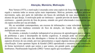 Atenção, Memória, Motivação
Para Vernon (1973), a motivação é encarada como uma espécie de força interna que emerge,
regula e sustenta todas as nossas ações mais importantes. Motivar, portanto, significa provocar
movimento, ação, por parte do indivíduo em busca da satisfação de suas necessidades e do
alcance do que deseja. A motivação pode ser intrínseca – quando provém de dentro da pessoa ou
extrínseca – quando provém de fora da pessoa, estando em geral relacionada à recompensa que
ela espera receber por sua atividade.
Há, na sociedade contemporânea, um excesso de informações e uma velocidade acelerada
que convoca uma mudança constante do foco da atenção, em função dos apelos que se
multiplicam sem cessar.
No entanto, a atenção é condição indispensável ao processo de aprendizagem para a solução
de problemas e para o desempenho de tarefas cognitivas. A atenção pode ser estudada sob
diferentes focos, e cada uma das abordagens e formas de classificação chama a atenção para
aspectos diversos do seu estudo, por isso apresentamos a seguir algumas dessas possibilidades de
classificação. Como apontam Squire & Kandel (2003) aprendizado e memória estão conectados
de forma inextricável, sendo que somos o que somos, em grande parte, porque aprendemos e
lembramos. Parafraseando Izquierdo (2002) “somos aquilo que recordamos...”.
 