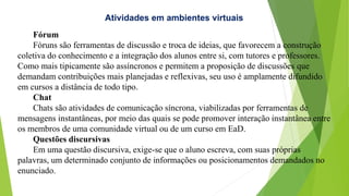 Atividades em ambientes virtuais
Fórum
Fóruns são ferramentas de discussão e troca de ideias, que favorecem a construção
coletiva do conhecimento e a integração dos alunos entre si, com tutores e professores.
Como mais tipicamente são assíncronos e permitem a proposição de discussões que
demandam contribuições mais planejadas e reflexivas, seu uso é amplamente difundido
em cursos a distância de todo tipo.
Chat
Chats são atividades de comunicação síncrona, viabilizadas por ferramentas de
mensagens instantâneas, por meio das quais se pode promover interação instantânea entre
os membros de uma comunidade virtual ou de um curso em EaD.
Questões discursivas
Em uma questão discursiva, exige-se que o aluno escreva, com suas próprias
palavras, um determinado conjunto de informações ou posicionamentos demandados no
enunciado.
 