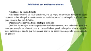 Atividades de envio de texto
Atividades de envio de texto consistem, via de regra, em questões discursivas, cujas
respostas elaboradas pelos alunos devem ser enviadas para a correção pelo professor e/ou
tutor em uma data pré-definida.
Questionários (atividades de múltipla escolha)
Questões de múltipla escolha apresentam variados formatos, mas todas consistem em
uma apresentação de alternativas a serem avaliadas e ponderadas pelos alunos, antes de
estes optarem por aquela que lhes pareça correta ou incorreta, a depender do enunciado
da questão
Atividades em ambientes virtuais
 