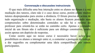 O que mais dificulta uma boa interação entre os alunos no fórum é a má
mediação dos tutores, claro não é o caso desse curso, porém existe muitos
tutores despreparados para ensino a distância. O fórum precisa de acima de
tudo organização e mediação, não basta os alunos ficarem postando suas
compreensões sobre determinados conteúdos se não há o retorno do
professor para orientá-los se estão no caminho certo. Apenas o comando
inicial de um fórum não é suficiente para um diálogo construtivo, sendo
assim apenas um depósito de respostas.
Como ocorre aqui no nosso curso é necessário haver ações que
possibilitem os alunos a interagir entre si, a comentar a postagem do colega,
a dar sugestões ou complementar uma ideia compartilhada por outros
participantes.
Conversação e discussões instrucionais
 