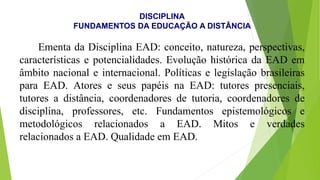 DISCIPLINA
FUNDAMENTOS DA EDUCAÇÃO A DISTÂNCIA
Ementa da Disciplina EAD: conceito, natureza, perspectivas,
características e potencialidades. Evolução histórica da EAD em
âmbito nacional e internacional. Políticas e legislação brasileiras
para EAD. Atores e seus papéis na EAD: tutores presenciais,
tutores a distância, coordenadores de tutoria, coordenadores de
disciplina, professores, etc. Fundamentos epistemológicos e
metodológicos relacionados a EAD. Mitos e verdades
relacionados a EAD. Qualidade em EAD.
 