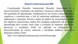 Desenho Instrucional para MDI
Conceituando Desenho Instrucional Desenho Instrucional é o
desenvolvimento sistemático de materiais e processos educativos visando à
alta qualidade do aprendizado. Fundamenta-se em teorias comportamentais,
cognitivas e construtivistas, a fim de solucionar problemas relacionados à
capacitação e educação. Envolve etapas de análise de necessidades, análise
dos objetivos educacionais, análise das condições ambientais sob as quais o
aprendizado deve ocorrer, bem como a avaliação de materiais educativos,
processos e resultados. Pode ser aplicado ao planejamento e
desenvolvimento de cursos, materiais e atividades didáticas através de
diferentes mídias. Fonte:
http://www.idprojetoseducacionais.com.br/home.php
 