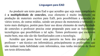 Linguagem para EAD
Ao produzir um texto para Ead o que acredito que seja mais complicado
é a multiplicidade de conexões, esse elemento é muito importante na
produção de materiais escritos para EaD, pois possibilitam a conexão de
vários textos, de outras mídias, saindo um pouco da monotonia e tornando o
texto mais dialógico, porém para fazer uso desse elemento de multiplicidade
de conexões o professor precisa estar preparado para usar as ferramentas
tecnológicas que possibilitam a tal ação. Temos professores que escrevem
muito bem, mas não são tão familiarizados com a tecnologia.
Acredito que possa haver uma parceria na hora das produções ( o
professor + um técnico em informática), principalmente os professores que
não tenham tanta habilidade com informática, mas tenha iniciativa de fazer
um texto diferenciado.
 