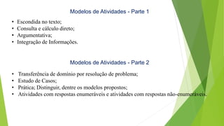 Modelos de Atividades - Parte 1
• Escondida no texto;
• Consulta e cálculo direto;
• Argumentativa;
• Integração de Informações.
Modelos de Atividades - Parte 2
• Transferência de domínio por resolução de problema;
• Estudo de Casos;
• Prática; Distinguir, dentre os modelos propostos;
• Atividades com respostas enumeráveis e atividades com respostas não-enumeráveis.
 