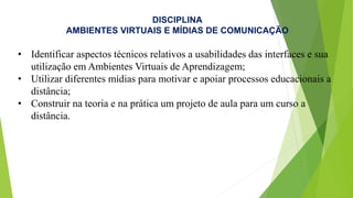 DISCIPLINA
AMBIENTES VIRTUAIS E MÍDIAS DE COMUNICAÇÃO
• Identificar aspectos técnicos relativos a usabilidades das interfaces e sua
utilização em Ambientes Virtuais de Aprendizagem;
• Utilizar diferentes mídias para motivar e apoiar processos educacionais a
distância;
• Construir na teoria e na prática um projeto de aula para um curso a
distância.
 