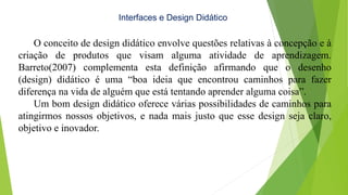 Interfaces e Design Didático
O conceito de design didático envolve questões relativas à concepção e à
criação de produtos que visam alguma atividade de aprendizagem.
Barreto(2007) complementa esta definição afirmando que o desenho
(design) didático é uma “boa ideia que encontrou caminhos para fazer
diferença na vida de alguém que está tentando aprender alguma coisa”.
Um bom design didático oferece várias possibilidades de caminhos para
atingirmos nossos objetivos, e nada mais justo que esse design seja claro,
objetivo e inovador.
 