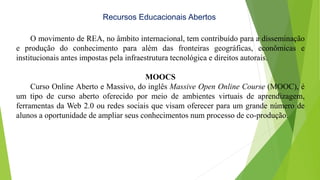 Recursos Educacionais Abertos
O movimento de REA, no âmbito internacional, tem contribuído para a disseminação
e produção do conhecimento para além das fronteiras geográficas, econômicas e
institucionais antes impostas pela infraestrutura tecnológica e direitos autorais.
MOOCS
Curso Online Aberto e Massivo, do inglês Massive Open Online Course (MOOC), é
um tipo de curso aberto oferecido por meio de ambientes virtuais de aprendizagem,
ferramentas da Web 2.0 ou redes sociais que visam oferecer para um grande número de
alunos a oportunidade de ampliar seus conhecimentos num processo de co-produção.
 