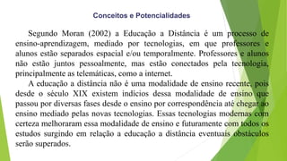 Conceitos e Potencialidades
Segundo Moran (2002) a Educação a Distância é um processo de
ensino-aprendizagem, mediado por tecnologias, em que professores e
alunos estão separados espacial e/ou temporalmente. Professores e alunos
não estão juntos pessoalmente, mas estão conectados pela tecnologia,
principalmente as telemáticas, como a internet.
A educação a distância não é uma modalidade de ensino recente, pois
desde o século XIX existem indícios dessa modalidade de ensino que
passou por diversas fases desde o ensino por correspondência até chegar ao
ensino mediado pelas novas tecnologias. Essas tecnologias modernas com
certeza melhoraram essa modalidade de ensino e futuramente com todos os
estudos surgindo em relação a educação a distância eventuais obstáculos
serão superados.
 