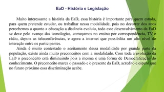 EaD - História e Legislação
Muito interessante a história da EaD, essa história é importante para quem estuda,
para quem pretende estudar, ou trabalhar nessa modalidade, pois no decorrer dos anos
percebemos o quanto a educação a distância evoluiu, todo esse desenvolvimento da EaD
se deve pelo avanço das tecnologias, começamos no ensino por correspondência, TV e
rádio, depois as teleconferências, e agora a internet que possibilita um alto nível de
interação entre os participantes.
Ainda é muito contestado o aceitamento dessa modalidade por grande parte da
população, existe ainda muito preconceitos com a modalidade. Com toda a evolução da
EaD o preconceito está diminuindo pois a mesma é uma forma de Democratização do
conhecimento. O preconceito marca o passado e o presente da EaD, acredito e espero que
no futuro próximo essa discriminação acabe.
 