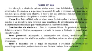 Papéis em EaD
Na educação a distância existem vários atores, com habilidades e competências
apropriadas. O estudante é o personagem central de todo o processo, mas para que o
estudante possa atingir esse objetivo, o tutor é um dos elementos fundamentais, assim
como o coordenador da disciplina e o material didático.
Aluno: Para Peters (2004) cabe ao aluno tomar decisões sobre o andamento de seus
estudos e ter iniciativa para construir suas estratégias de aprendizagem, utilizando os
diferentes meios midiáticos que contribuem para a sua interatividade.
Coordenador da disciplina: Tem a responsabilidade de produzir o material
didático, esclarece dúvidas, acompanha e orienta os tutores a distância no exercício de
suas atividades.
Tutor presencial: Acompanha o desempenho dos alunos, incentiva-os para
cumprirem os prazos das atividades, esclarece dúvidas e orienta os alunos nos encontros
presenciais.
Tutor a distância: tem o papel de mediador e avaliador no processo de
aprendizagem do aluno, esclarece dúvidas nos fóruns e também é um motivador.
 