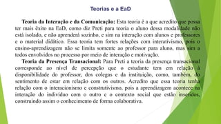 Teoria da Interação e da Comunicação: Esta teoria é a que acredito que possa
ter mais êxito na EaD, como diz Preti para teoria o aluno dessa modalidade não
está isolado, e não aprenderá sozinho, e sim na interação com alunos e professores
e o material didático. Essa teoria tem fortes relações com interativismo, pois o
ensino-aprendizagem não se limita somente ao professor para aluno, mas sim a
todos envolvidos no processo por meio de interação e motivação.
Teoria da Presença Transacional: Para Preti a teoria da presença transacional
corresponde ao nível de percepção que o estudante tem em relação à
disponibilidade do professor, dos colegas e da instituição, como, também, do
sentimento de estar em relação com os outros. Acredito que essa teoria tenha
relação com o interacionismo e construtivismo, pois a aprendizagem acontece na
interação do indivíduo com o outro e o contexto social que estão inseridos,
construindo assim o conhecimento de forma colaborativa.
Teorias e a EaD
 